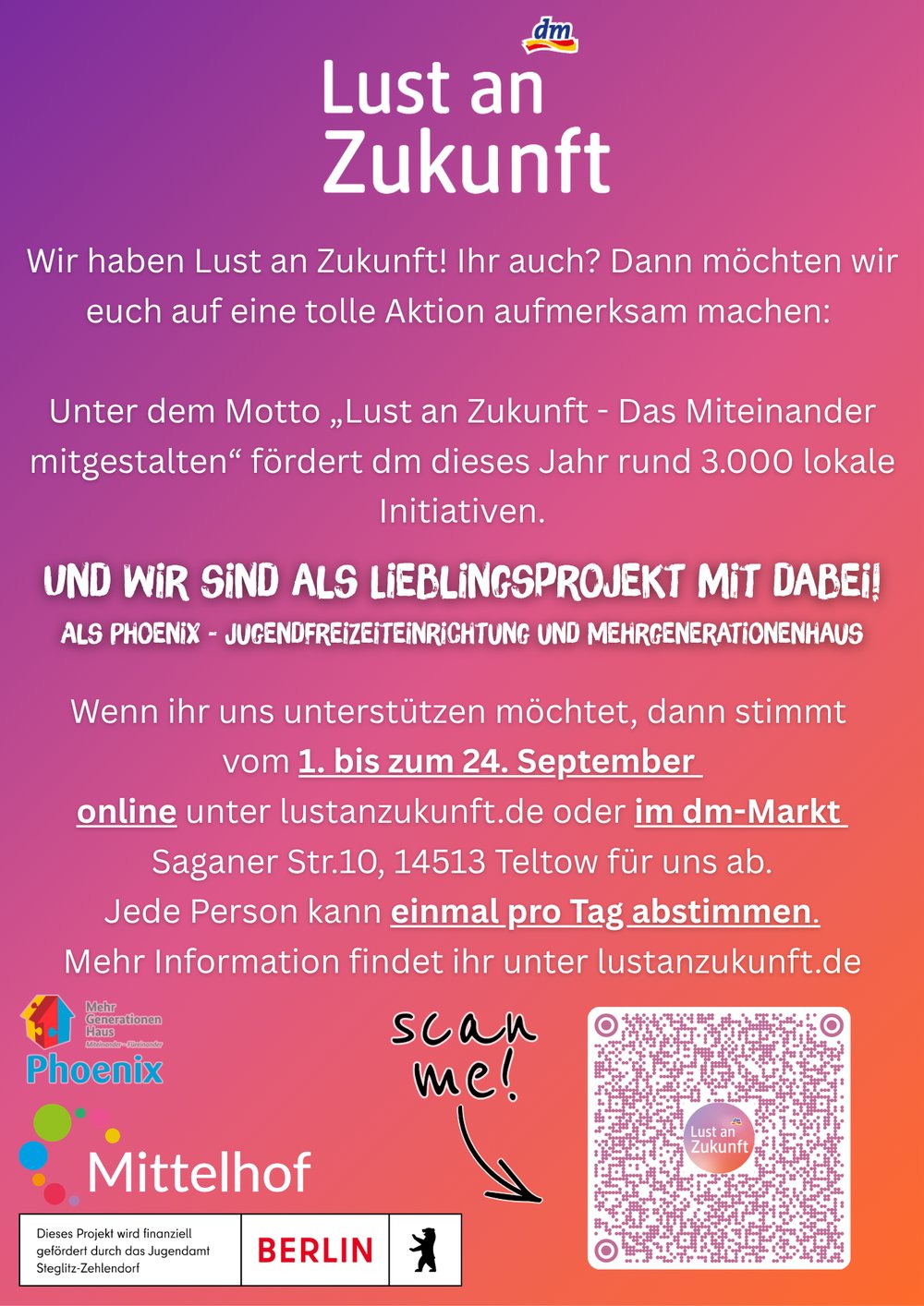 Informationsplakat mit violett-pink-orangefarbenem Farbverlauf und dm-Logo. Überschrift: „Lust an Zukunft“. Der Text informiert über die Förderaktion „Lust an Zukunft – Das Miteinander mitgestalten“, bei der dm rund 3.000 lokale Initiativen unterstützt. Hervorgehoben wird das Projekt „Phoenix – Jugendfreizeiteinrichtung und Mehrgenerationenhaus“ als Lieblingsprojekt. Das Plakat fordert dazu auf, vom 1. bis 24. September online über lustanzukunft.de oder im dm-Markt in der Saganer Straße 10 in 14513 Teltow für das Projekt abzustimmen. Jede Person kann einmal täglich abstimmen. Im unteren Bereich stehen die Logos von Phoenix, Mittelhof und dem Land Berlin. Rechts unten befindet sich ein QR-Code mit dem handschriftlichen Hinweis „scan me!“.