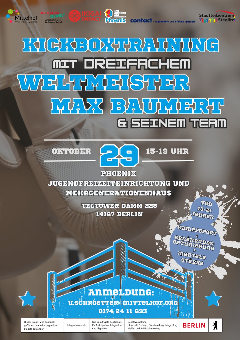 Werbeplakat für ein Kickboxtraining mit dem dreifachen Weltmeister Max Baumert und seinem Team. Auf dem Hintergrund sind unscharf dargestellte Boxhandschuhe zu sehen. Zentral steht der Text „Kickboxtraining mit dreifachem Weltmeister Max Baumert & seinem Team“. Die Veranstaltung findet am 29. Oktober von 15 bis 19 Uhr im Phoenix Jugendfreizeiteinrichtung und Mehrgenerationenhaus, Teltower Damm 228, 14167 Berlin, statt. Das Angebot richtet sich an Jugendliche und junge Erwachsene von 13 bis 21 Jahren. Genannt werden die Themen Kampfsport, Ernährungsoptimierung und mentale Stärke. Im unteren Bereich stehen die Anmeldedaten mit der E-Mail-Adresse u.schroetter@mittelhof.org und der Telefonnummer 0174 24 11 693. Mehrere Logos von beteiligten Organisationen und Förderern sind am oberen und unteren Rand des Plakats platziert.