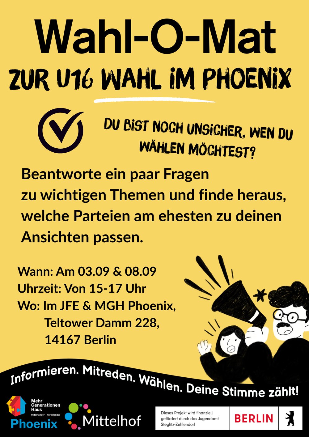 Gelber Veranstaltungsflyer zum Thema „Wahl-O-Mat zur U16-Wahl im Phoenix“. Oben steht in großer schwarzer Schrift: „Wahl-O-Mat zur U16-Wahl im Phoenix“. Darunter ein Häkchen-Symbol und die Frage: „Du bist noch unsicher, wen du wählen möchtest?“

Im Mittelpunkt steht die Information: „Beantworte ein paar Fragen zu wichtigen Themen und finde heraus, welche Parteien am ehesten zu deinen Ansichten passen.“

Veranstaltungsdetails:

03.09. und 08.09.
jeweils von 15 bis 17 Uhr
im JFE & MGH Phoenix
Teltower Damm 228, 14167 Berlin

Im unteren Bereich befindet sich eine gezeichnete Illustration mit einem Megafon sowie der Slogan: „Informieren. Mitreden. Wählen. Deine Stimme zählt!“ Daneben sind die Logos von Phoenix, Mittelhof und den Förderern des Projekts zu sehen.